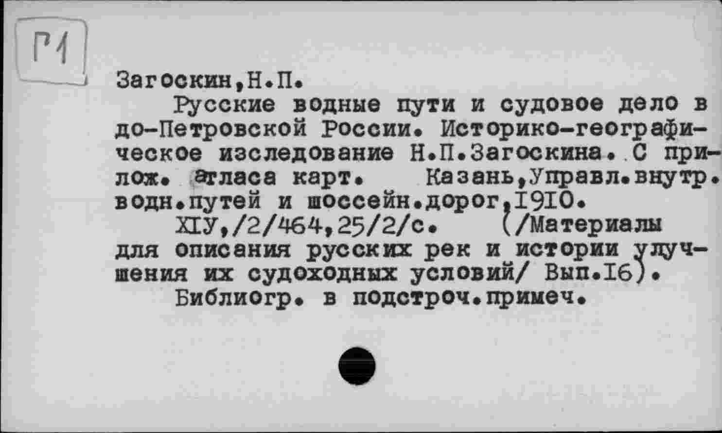 ﻿Загоскин, Н.П.
русские водные пути и судовое дело в до-Петровской России. Историко-географическое изследование Н.П.Загоскина. С при-лож. атласа карт.	Казань,Управл.внутр,
водн.путей и шоссейн.дорог,1910.
ПУ,/2/464,25/2/с. (/Материалы для описания русских рек и истории улучшения их судоходных условий/ Вып.1б).
Библиогр. в подстроч.примеч.